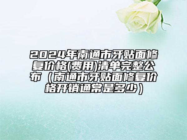 2024年南通市牙貼面修復(fù)價(jià)格(費(fèi)用)清單完整公布（南通市牙貼面修復(fù)價(jià)格開(kāi)銷通常是多少）