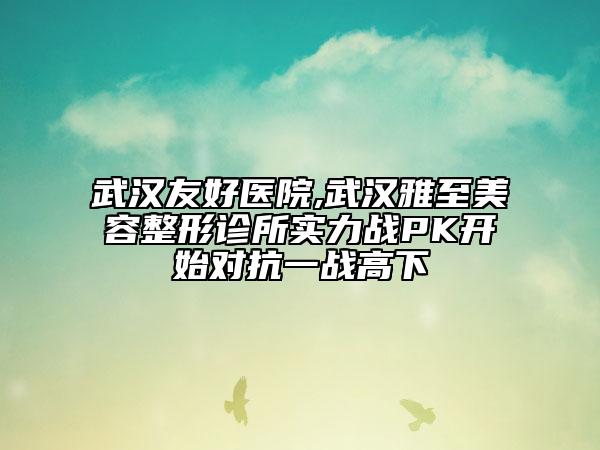 武漢友好醫(yī)院,武漢雅至美容整形診所實力戰(zhàn)PK開始對抗一戰(zhàn)高下
