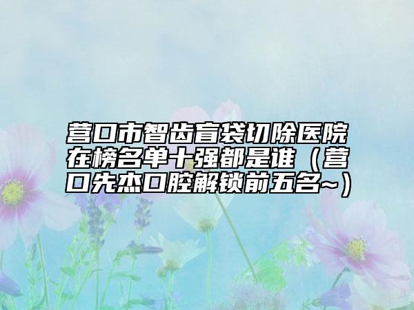 營口市智齒盲袋切除醫(yī)院在榜名單十強(qiáng)都是誰（營口先杰口腔解鎖前五名~）