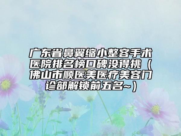 廣東省鼻翼縮小整容手術(shù)醫(yī)院排名榜口碑沒得挑（佛山市順醫(yī)美醫(yī)療美容門診部解鎖前五名~）