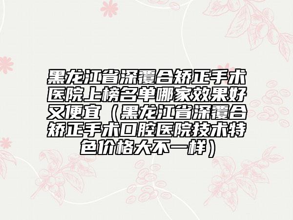 黑龍江省深覆合矯正手術(shù)醫(yī)院上榜名單哪家效果好又便宜（黑龍江省深覆合矯正手術(shù)口腔醫(yī)院技術(shù)特色價(jià)格大不一樣）