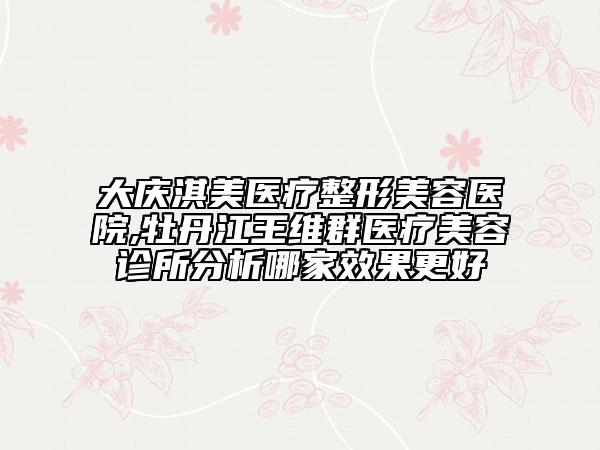 大慶淇美醫(yī)療整形美容醫(yī)院,牡丹江王維群醫(yī)療美容診所分析哪家效果更好