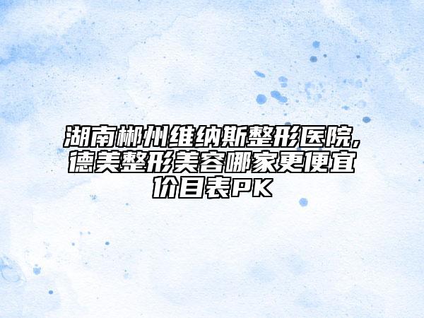 湖南郴州維納斯整形醫(yī)院,德美整形美容哪家更便宜價(jià)目表PK