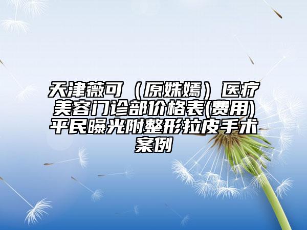 天津薇可（原姝嫣）醫(yī)療美容門診部?jī)r(jià)格表(費(fèi)用)平民曝光附整形拉皮手術(shù)案例