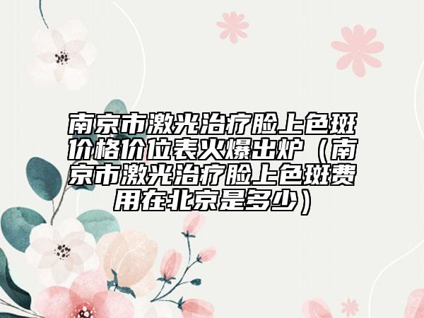 南京市激光治療臉上色斑價格價位表火爆出爐（南京市激光治療臉上色斑費(fèi)用在北京是多少）