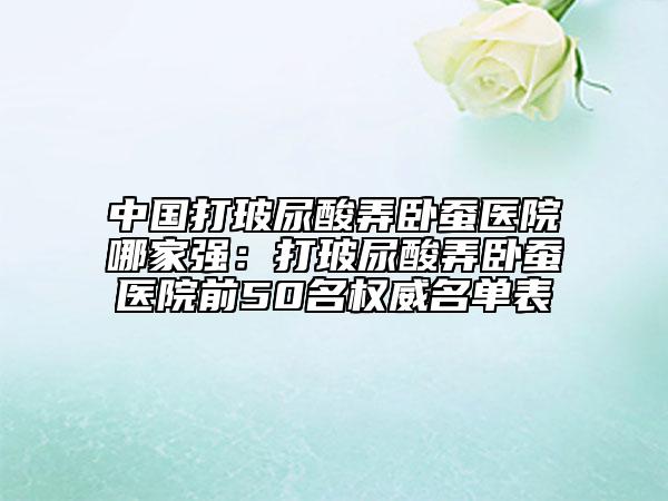 中國打玻尿酸弄臥蠶醫(yī)院哪家強：打玻尿酸弄臥蠶醫(yī)院前50名權威名單表