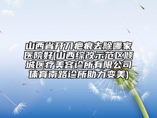 山西省開刀疤痕去除哪家醫(yī)院好(山西綜改示范區(qū)傾城醫(yī)療美容診所有限公司體育南路診所助力變美)