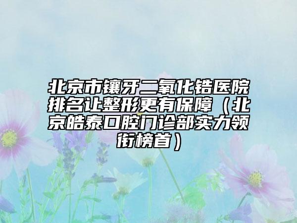 北京市鑲牙二氧化鋯醫(yī)院排名讓整形更有保障（北京皓泰口腔門診部實(shí)力領(lǐng)銜榜首）