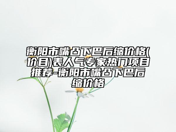 衡陽市嘴凸下巴后縮價(jià)格(價(jià)目)表人氣專家熱門項(xiàng)目推薦-衡陽市嘴凸下巴后縮價(jià)格