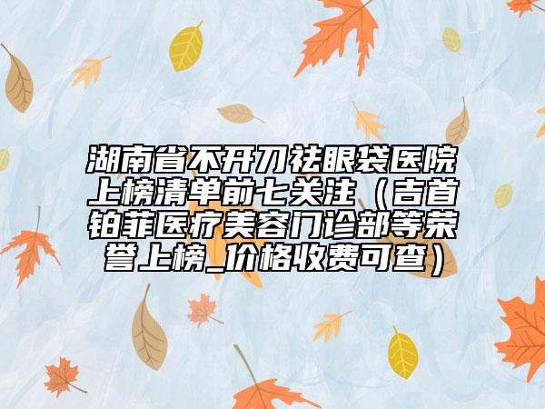 湖南省不開刀祛眼袋醫(yī)院上榜清單前七關(guān)注（吉首鉑菲醫(yī)療美容門診部等榮譽上榜_價格收費可查）