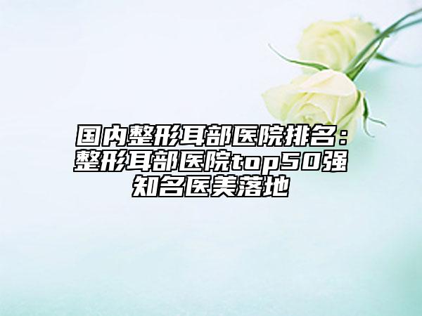 國內(nèi)整形耳部醫(yī)院排名：整形耳部醫(yī)院top50強(qiáng)知名醫(yī)美落地