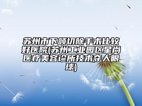 蘇州市下頜切除手術(shù)比較好醫(yī)院(蘇州工業(yè)園區(qū)星尚醫(yī)療美容診所技術(shù)奪人眼球)