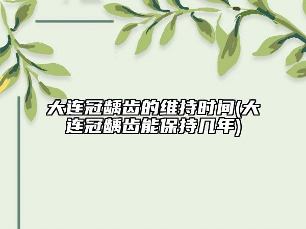 大連冠齲齒的維持時(shí)間(大連冠齲齒能保持幾年)