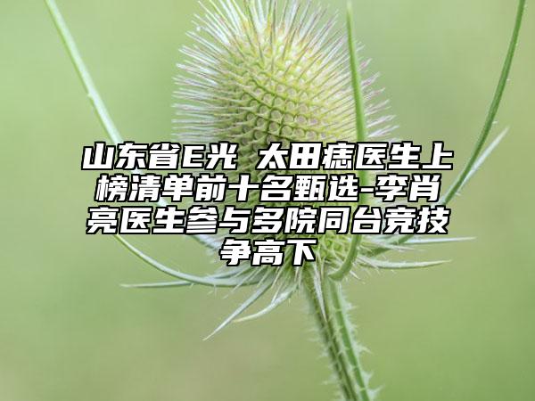 山東省E光袪太田痣醫(yī)生上榜清單前十名甄選-李肖亮醫(yī)生參與多院同臺競技爭高下