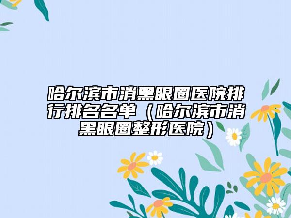 哈爾濱市消黑眼圈醫(yī)院排行排名名單（哈爾濱市消黑眼圈整形醫(yī)院）