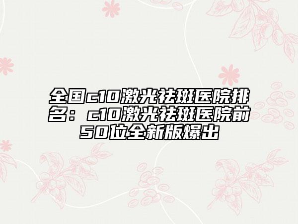 全國c10激光祛斑醫(yī)院排名：c10激光祛斑醫(yī)院前50位全新版爆出