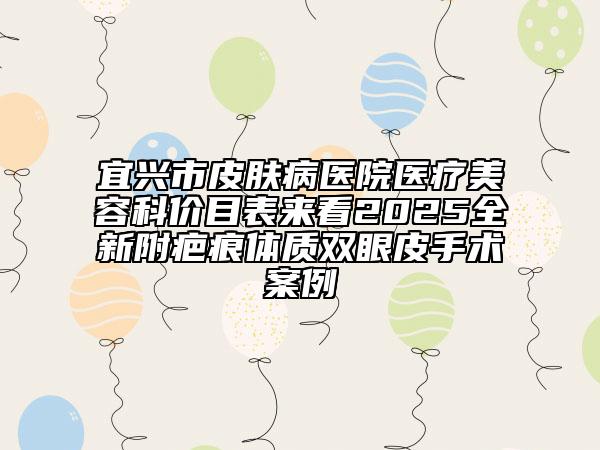 宜興市皮膚病醫(yī)院醫(yī)療美容科價(jià)目表來(lái)看2025全新附疤痕體質(zhì)雙眼皮手術(shù)案例