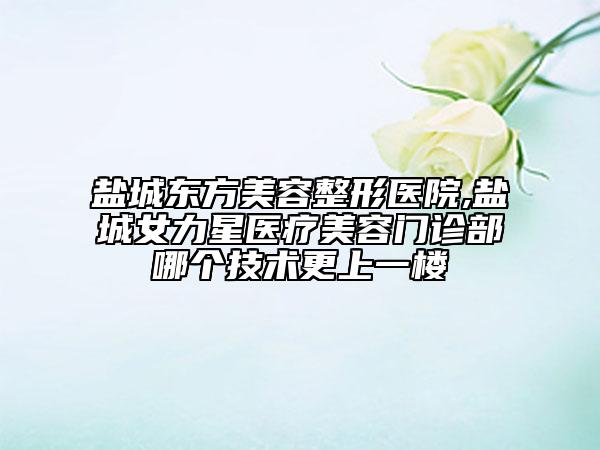 鹽城東方美容整形醫(yī)院,鹽城女力星醫(yī)療美容門診部哪個(gè)技術(shù)更上一樓