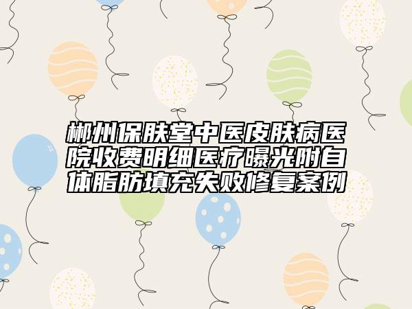 郴州保膚堂中醫(yī)皮膚病醫(yī)院收費明細醫(yī)療曝光附自體脂肪填充失敗修復(fù)案例