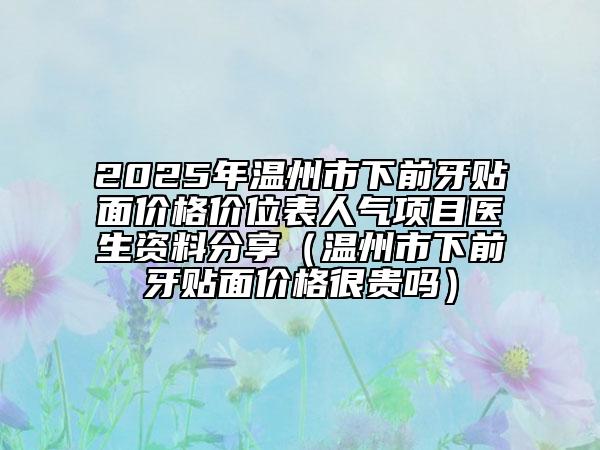 2025年溫州市下前牙貼面價(jià)格價(jià)位表人氣項(xiàng)目醫(yī)生資料分享（溫州市下前牙貼面價(jià)格很貴嗎）