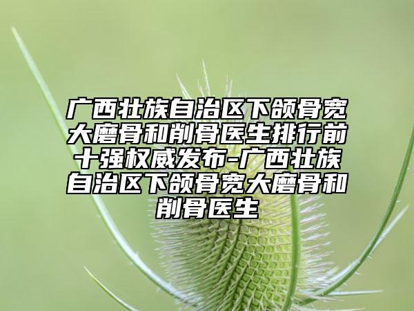 廣西壯族自治區(qū)下頜骨寬大磨骨和削骨醫(yī)生排行前十強(qiáng)權(quán)威發(fā)布-廣西壯族自治區(qū)下頜骨寬大磨骨和削骨醫(yī)生