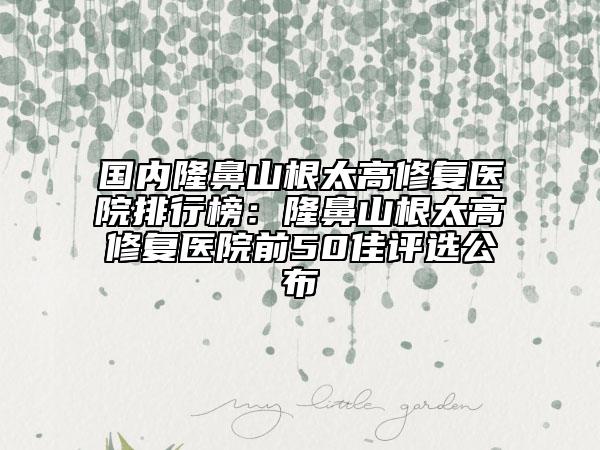 國(guó)內(nèi)隆鼻山根太高修復(fù)醫(yī)院排行榜：隆鼻山根太高修復(fù)醫(yī)院前50佳評(píng)選公布
