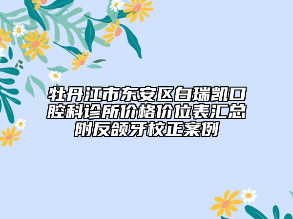 牡丹江市東安區(qū)白瑞凱口腔科診所價格價位表匯總附反頜牙校正案例