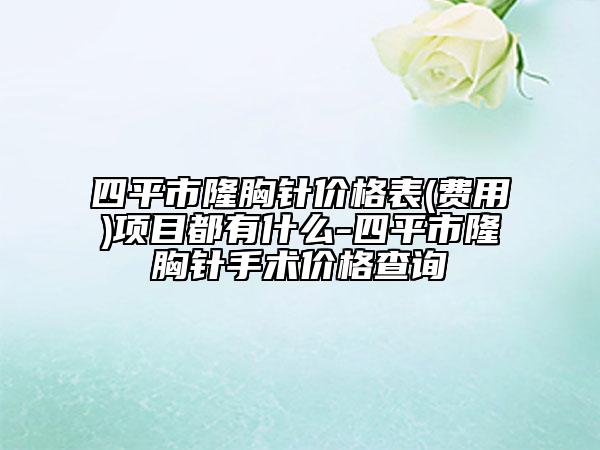 四平市隆胸針價(jià)格表(費(fèi)用)項(xiàng)目都有什么-四平市隆胸針手術(shù)價(jià)格查詢
