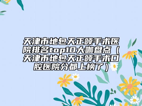 天津市地包天正頜手術(shù)醫(yī)院排名top10大咖盤點(diǎn)（天津市地包天正頜手術(shù)口腔醫(yī)院分都上榜了）