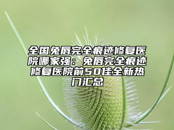 全國兔唇完全痕跡修復(fù)醫(yī)院哪家強(qiáng)：兔唇完全痕跡修復(fù)醫(yī)院前50佳全新熱門匯總