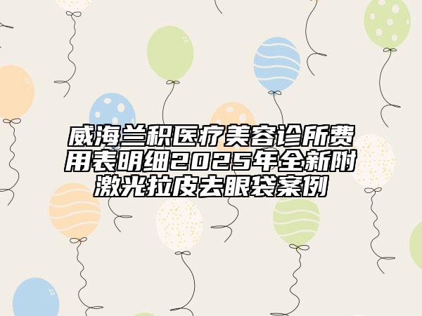 威海蘭積醫(yī)療美容診所費(fèi)用表明細(xì)2025年全新附激光拉皮去眼袋案例