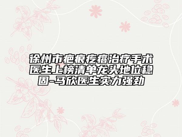 徐州市疤痕疙瘩治療手術醫(yī)生上榜清單龍頭地位穩(wěn)固-馬欣醫(yī)生實力強勁