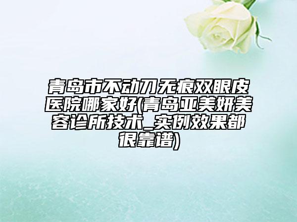 青島市不動(dòng)刀無痕雙眼皮醫(yī)院哪家好(青島亞美妍美容診所技術(shù)_實(shí)例效果都很靠譜)