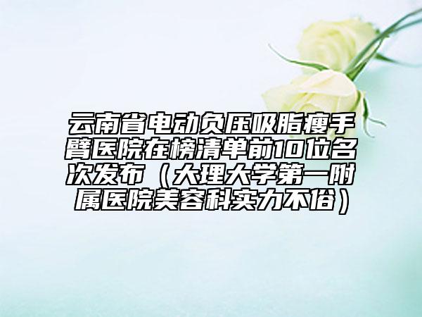 云南省電動(dòng)負(fù)壓吸脂瘦手臂醫(yī)院在榜清單前10位名次發(fā)布（大理大學(xué)第一附屬醫(yī)院美容科實(shí)力不俗）