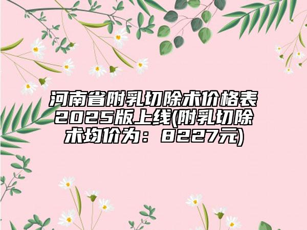 河南省附乳切除術(shù)價(jià)格表2025版上線(附乳切除術(shù)均價(jià)為：8227元)