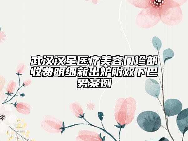 武漢漢星醫(yī)療美容門診部收費明細新出爐附雙下巴男案例