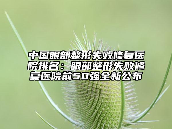 中國眼部整形失敗修復(fù)醫(yī)院排名：眼部整形失敗修復(fù)醫(yī)院前50強(qiáng)全新公布