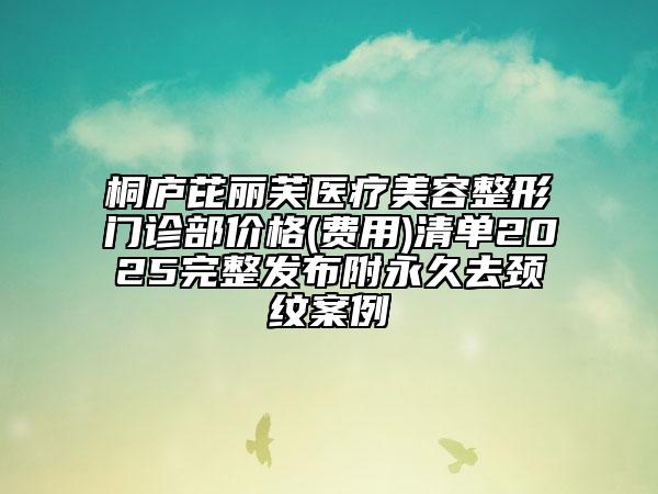 桐廬芘麗芙醫(yī)療美容整形門診部價格(費用)清單2025完整發(fā)布附永久去頸紋案例