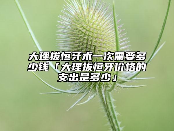大理拔恒牙術一次需要多少錢「大理拔恒牙價格的支出是多少」