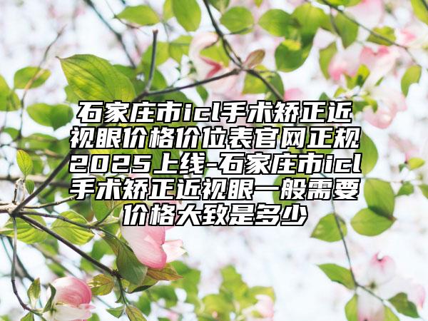 石家莊市icl手術矯正近視眼價格價位表官網(wǎng)正規(guī)2025上線-石家莊市icl手術矯正近視眼一般需要價格大致是多少