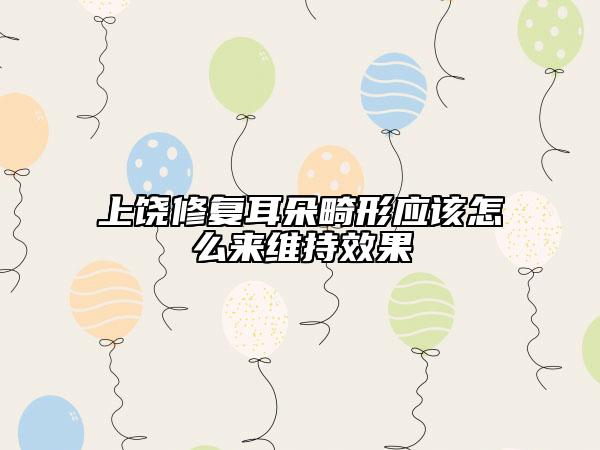 上饒修復(fù)耳朵畸形應(yīng)該怎么來維持效果