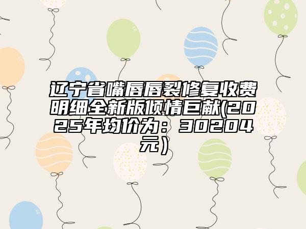 遼寧省嘴唇唇裂修復(fù)收費(fèi)明細(xì)全新版傾情巨獻(xiàn)(2025年均價(jià)為：30204元）