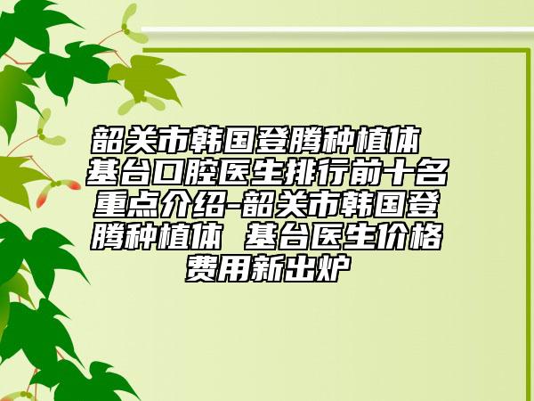 韶關(guān)市韓國登騰種植體 基臺(tái)口腔醫(yī)生排行前十名重點(diǎn)介紹-韶關(guān)市韓國登騰種植體 基臺(tái)醫(yī)生價(jià)格費(fèi)用新出爐
