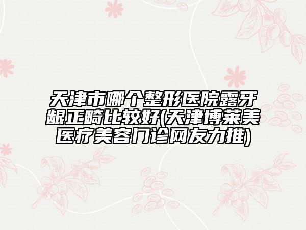 天津市哪個(gè)整形醫(yī)院露牙齦正畸比較好(天津博萊美醫(yī)療美容門診網(wǎng)友力推)