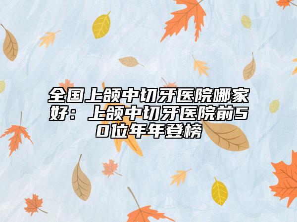 全國(guó)上頜中切牙醫(yī)院哪家好：上頜中切牙醫(yī)院前50位年年登榜