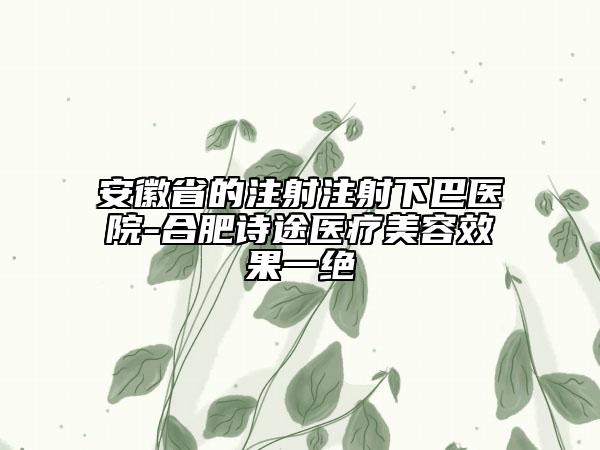 安徽省的注射注射下巴醫(yī)院-合肥詩(shī)途醫(yī)療美容效果一絕