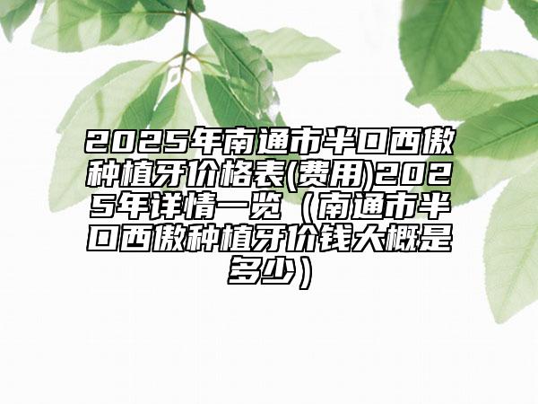 2025年南通市半口西傲種植牙價格表(費用)2025年詳情一覽（南通市半口西傲種植牙價錢大概是多少）