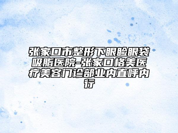 張家口市整形下眼瞼眼袋吸脂醫(yī)院-張家口格美醫(yī)療美容門診部業(yè)內(nèi)直呼內(nèi)行