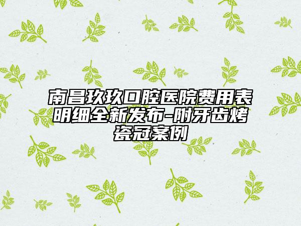 南昌玖玖口腔醫(yī)院費(fèi)用表明細(xì)全新發(fā)布-附牙齒烤瓷冠案例