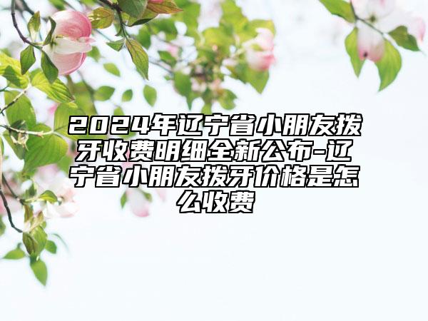 2024年遼寧省小朋友撥牙收費明細全新公布-遼寧省小朋友撥牙價格是怎么收費